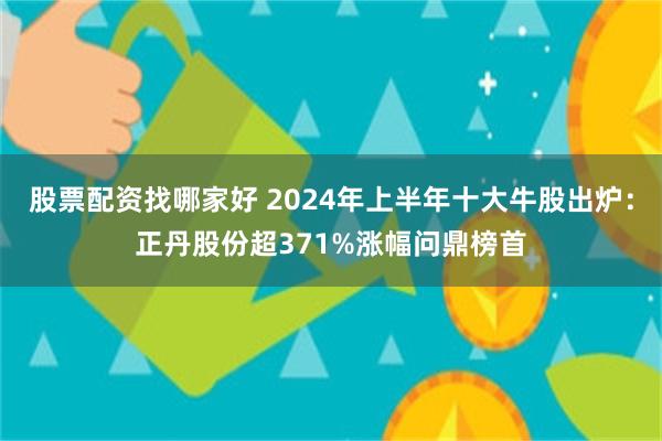 股票配资找哪家好 2024年上半年十大牛股出炉：正丹股份超371%涨幅问鼎榜首