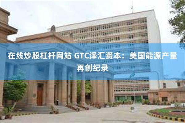 在线炒股杠杆网站 GTC泽汇资本：美国能源产量再创纪录