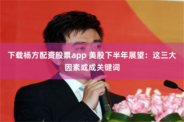 下载杨方配资股票app 美股下半年展望：这三大因素或成关键词