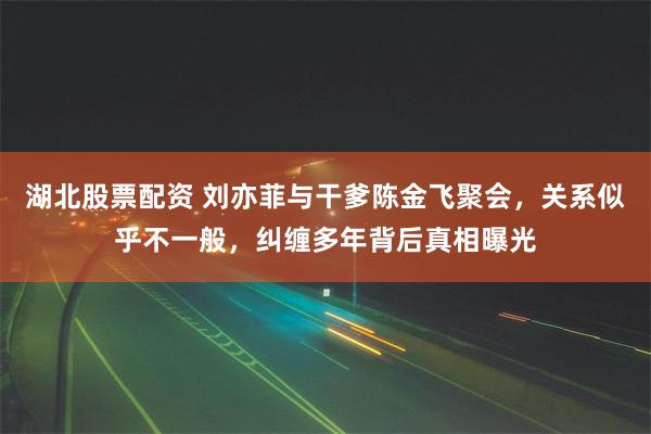 湖北股票配资 刘亦菲与干爹陈金飞聚会，关系似乎不一般，纠缠多年背后真相曝光