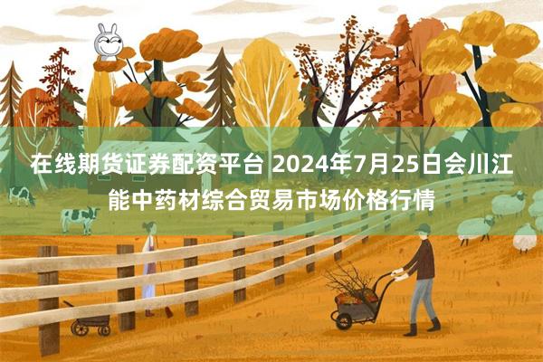 在线期货证券配资平台 2024年7月25日会川江能中药材综合贸易市场价格行情