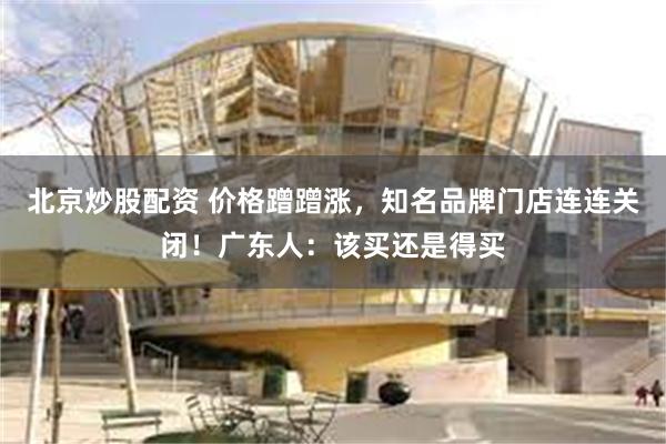 北京炒股配资 价格蹭蹭涨，知名品牌门店连连关闭！广东人：该买还是得买