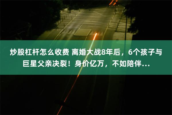 炒股杠杆怎么收费 离婚大战8年后，6个孩子与巨星父亲决裂！身价亿万，不如陪伴…