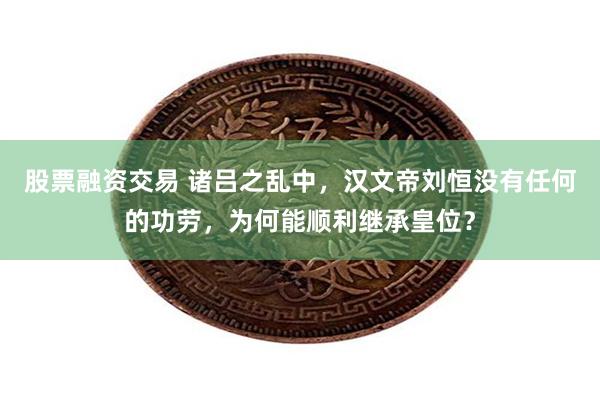 股票融资交易 诸吕之乱中，汉文帝刘恒没有任何的功劳，为何能顺利继承皇位？