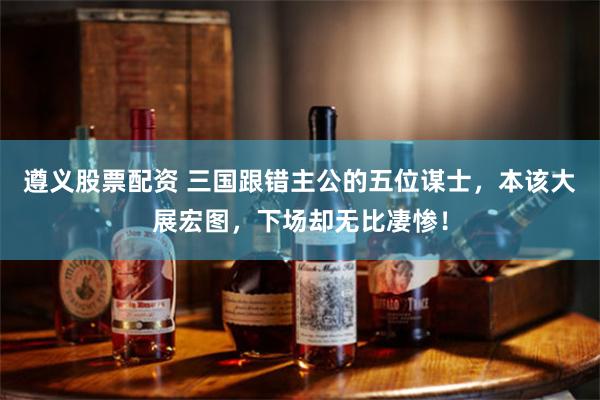 遵义股票配资 三国跟错主公的五位谋士，本该大展宏图，下场却无比凄惨！