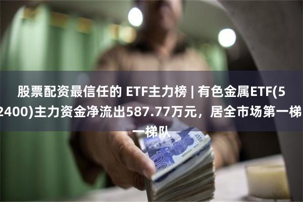 股票配资最信任的 ETF主力榜 | 有色金属ETF(512400)主力资金净流出587.77万元，居全市场第一梯队