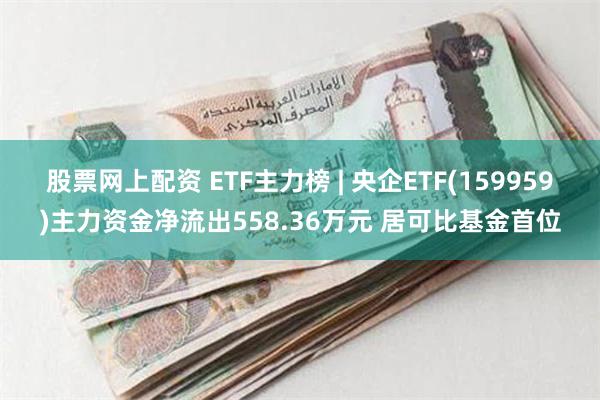 股票网上配资 ETF主力榜 | 央企ETF(159959)主力资金净流出558.36万元 居可比基金首位