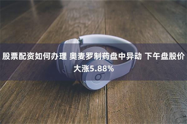 股票配资如何办理 奥麦罗制药盘中异动 下午盘股价大涨5.88%