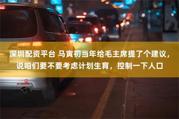 深圳配资平台 马寅初当年给毛主席提了个建议，说咱们要不要考虑计划生育，控制一下人口