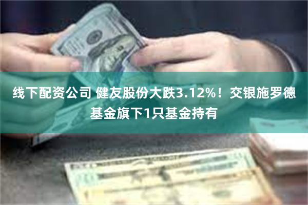 线下配资公司 健友股份大跌3.12%！交银施罗德基金旗下1只基金持有