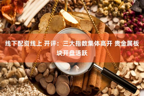 线下配资线上 开评：三大指数集体高开 贵金属板块开盘活跃