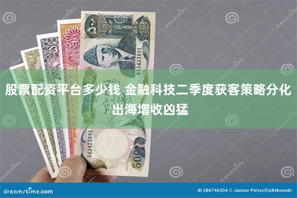 股票配资平台多少钱 金融科技二季度获客策略分化 出海增收凶猛