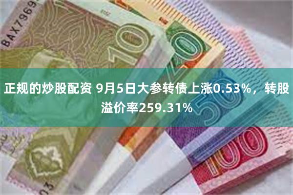 正规的炒股配资 9月5日大参转债上涨0.53%，转股溢价率259.31%