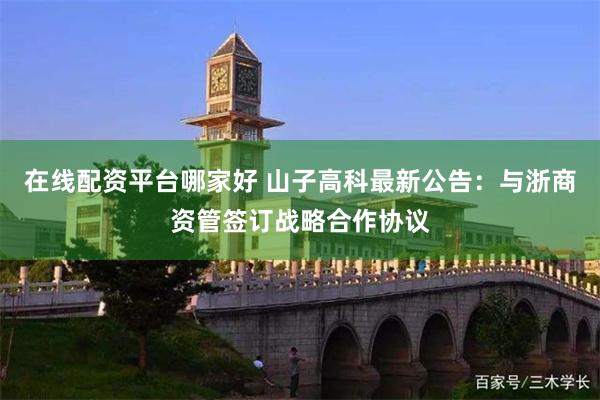 在线配资平台哪家好 山子高科最新公告：与浙商资管签订战略合作协议