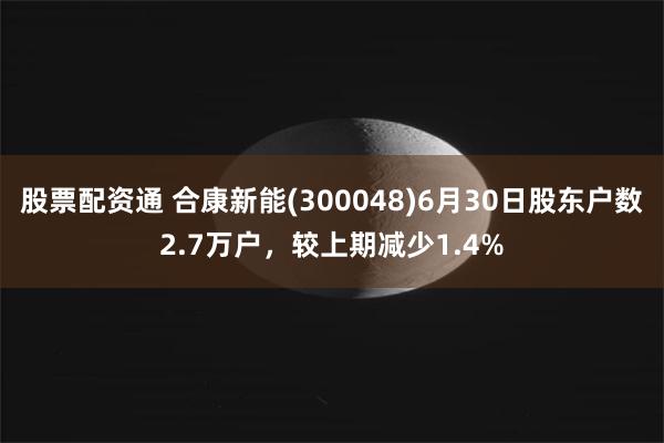 股票配资通 合康新能(300048)6月30日股东户数2.7万户，较上期减少1.4%