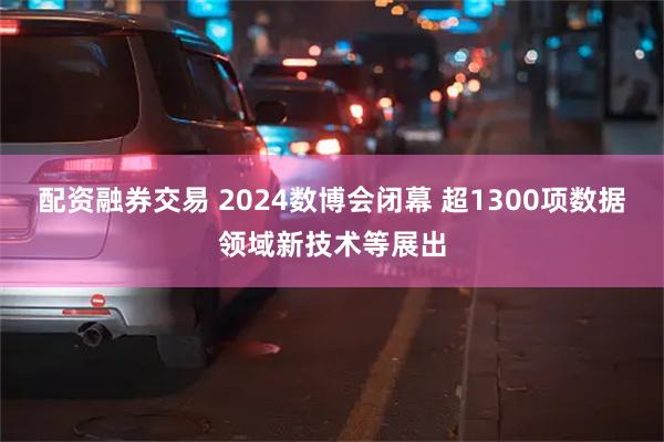 配资融券交易 2024数博会闭幕 超1300项数据领域新技术等展出