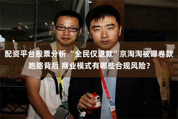 配资平台股票分析 “全民仅退款”京淘淘被曝卷款跑路背后 商业模式有哪些合规风险？