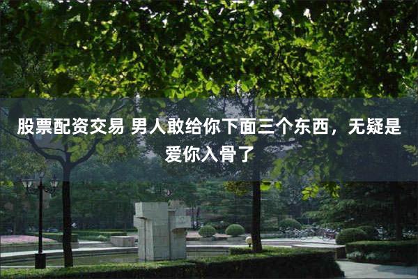 股票配资交易 男人敢给你下面三个东西，无疑是爱你入骨了