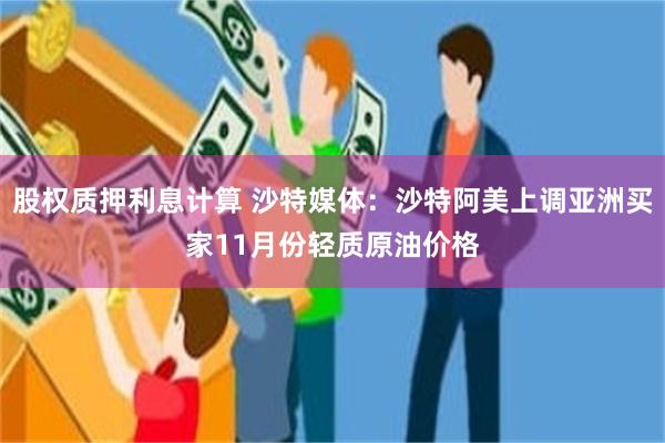 股权质押利息计算 沙特媒体：沙特阿美上调亚洲买家11月份轻质原油价格