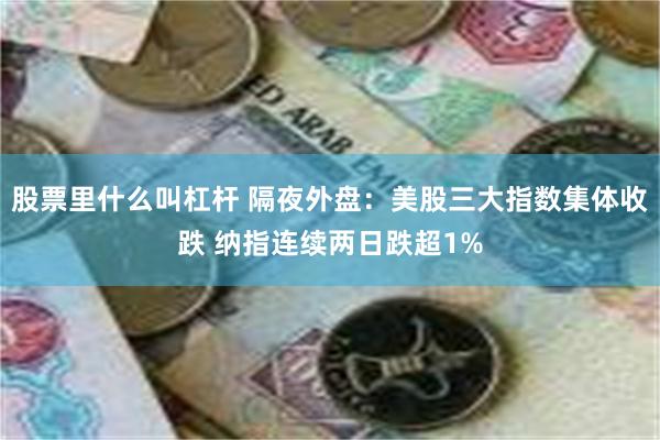 股票里什么叫杠杆 隔夜外盘：美股三大指数集体收跌 纳指连续两日跌超1%