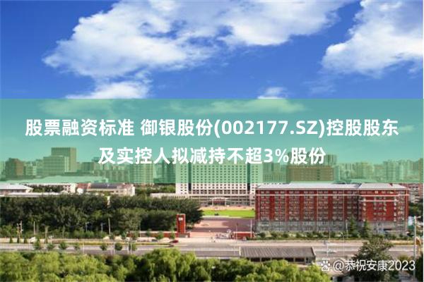 股票融资标准 御银股份(002177.SZ)控股股东及实控人拟减持不超3%股份