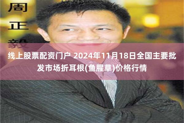 线上股票配资门户 2024年11月18日全国主要批发市场折耳根(鱼腥草)价格行情