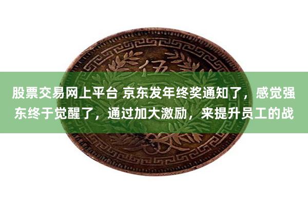 股票交易网上平台 京东发年终奖通知了，感觉强东终于觉醒了，通过加大激励，来提升员工的战