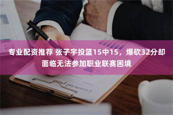 专业配资推荐 张子宇投篮15中15，爆砍32分却面临无法参加职业联赛困境