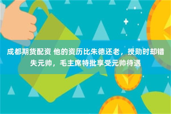 成都期货配资 他的资历比朱德还老，授勋时却错失元帅，毛主席特批享受元帅待遇