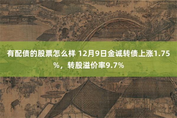 有配债的股票怎么样 12月9日金诚转债上涨1.75%，转股溢价率9.7%