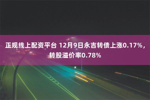 正规线上配资平台 12月9日永吉转债上涨0.17%，转股溢价率0.78%