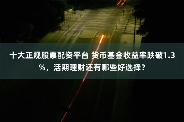 十大正规股票配资平台 货币基金收益率跌破1.3%，活期理财还有哪些好选择？