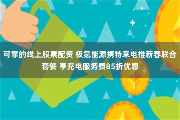 可靠的线上股票配资 极氪能源携特来电推新春联合套餐 享充电服务费85折优惠