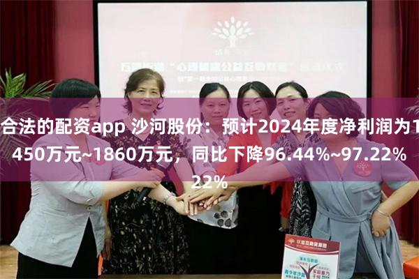 合法的配资app 沙河股份：预计2024年度净利润为1450万元~1860万元，同比下降96.44%~97.22%