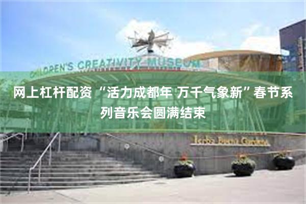 网上杠杆配资 “活力成都年 万千气象新”春节系列音乐会圆满结束