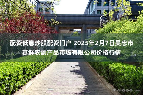 配资低息炒股配资门户 2025年2月7日吴忠市鑫鲜农副产品市场有限公司价格行情