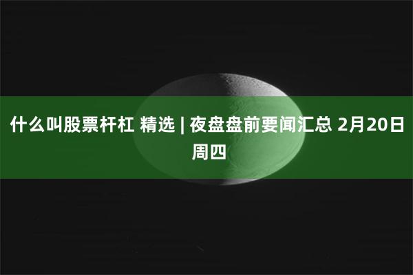 什么叫股票杆杠 精选 | 夜盘盘前要闻汇总 2月20日 周四