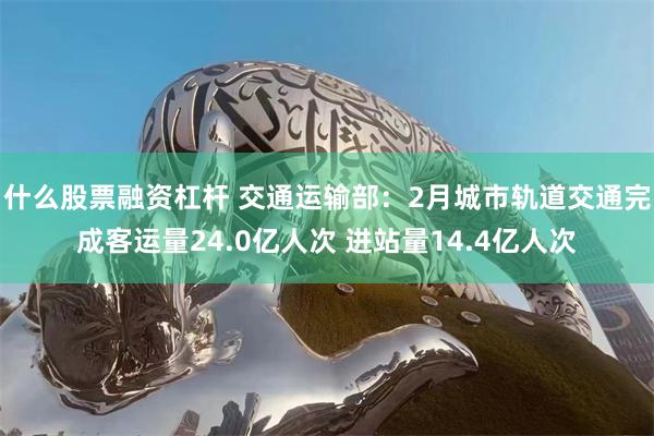 什么股票融资杠杆 交通运输部：2月城市轨道交通完成客运量24.0亿人次 进站量14.4亿人次