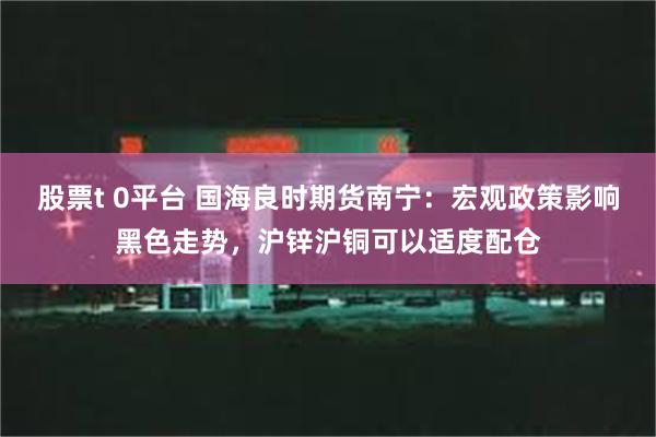 股票t 0平台 国海良时期货南宁：宏观政策影响黑色走势，沪锌沪铜可以适度配仓