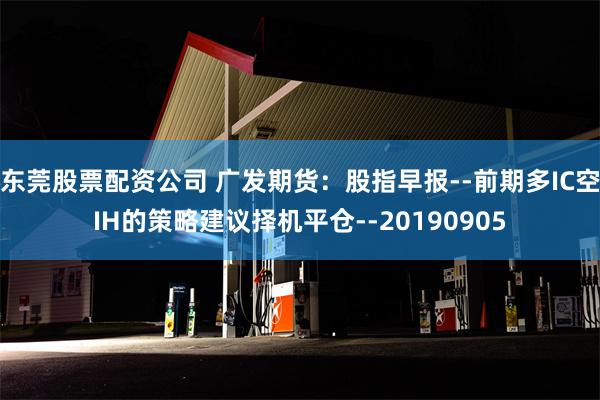 东莞股票配资公司 广发期货：股指早报--前期多IC空IH的策略建议择机平仓--20190905